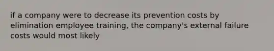 if a company were to decrease its prevention costs by elimination employee training, the company's external failure costs would most likely