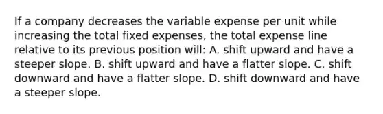 If a company decreases the variable expense per unit while increasing the total fixed expenses, the total expense line relative to its previous position will: A. shift upward and have a steeper slope. B. shift upward and have a flatter slope. C. shift downward and have a flatter slope. D. shift downward and have a steeper slope.