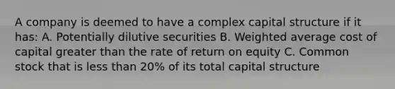 A company is deemed to have a complex capital structure if it has: A. Potentially dilutive securities B. Weighted average cost of capital greater than the rate of return on equity C. Common stock that is less than 20% of its total capital structure