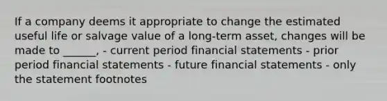 If a company deems it appropriate to change the estimated useful life or salvage value of a long-term asset, changes will be made to ______, - current period financial statements - prior period financial statements - future financial statements - only the statement footnotes