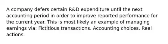 A company defers certain R&D expenditure until the next accounting period in order to improve reported performance for the current year. This is most likely an example of managing earnings via: Fictitious transactions. Accounting choices. Real actions.