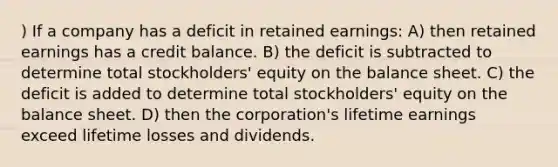 ) If a company has a deficit in retained earnings: A) then retained earnings has a credit balance. B) the deficit is subtracted to determine total stockholders' equity on the balance sheet. C) the deficit is added to determine total stockholders' equity on the balance sheet. D) then the corporation's lifetime earnings exceed lifetime losses and dividends.