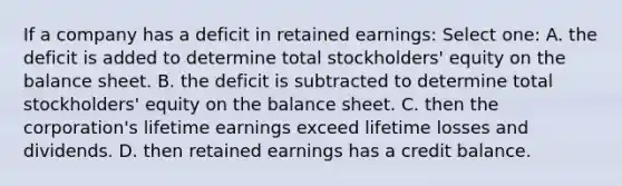 If a company has a deficit in retained earnings: Select one: A. the deficit is added to determine total stockholders' equity on the balance sheet. B. the deficit is subtracted to determine total stockholders' equity on the balance sheet. C. then the corporation's lifetime earnings exceed lifetime losses and dividends. D. then retained earnings has a credit balance.