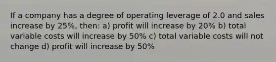 If a company has a degree of operating leverage of 2.0 and sales increase by 25%, then: a) profit will increase by 20% b) total variable costs will increase by 50% c) total variable costs will not change d) profit will increase by 50%