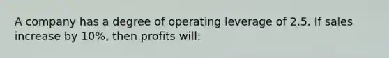 A company has a degree of operating leverage of 2.5. If sales increase by 10%, then profits will: