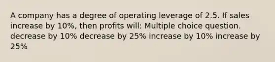 A company has a degree of operating leverage of 2.5. If sales increase by 10%, then profits will: Multiple choice question. decrease by 10% decrease by 25% increase by 10% increase by 25%