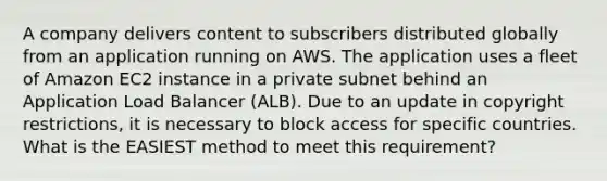 A company delivers content to subscribers distributed globally from an application running on AWS. The application uses a fleet of Amazon EC2 instance in a private subnet behind an Application Load Balancer (ALB). Due to an update in copyright restrictions, it is necessary to block access for specific countries. What is the EASIEST method to meet this requirement?