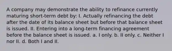 A company may demonstrate the ability to refinance currently maturing short-term debt by: I. Actually refinancing the debt after the date of its balance sheet but before that balance sheet is issued. II. Entering into a long-term financing agreement before the balance sheet is issued. a. I only. b. II only. c. Neither I nor II. d. Both I and II.