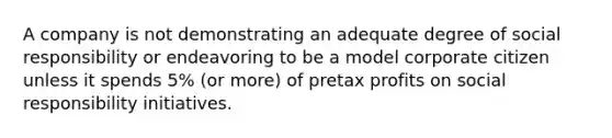 A company is not demonstrating an adequate degree of social responsibility or endeavoring to be a model corporate citizen unless it spends 5% (or more) of pretax profits on social responsibility initiatives.