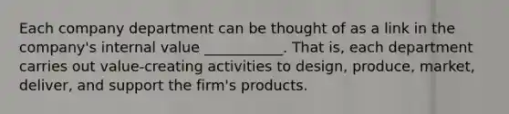 Each company department can be thought of as a link in the company's internal value ___________. That is, each department carries out value-creating activities to design, produce, market, deliver, and support the firm's products.