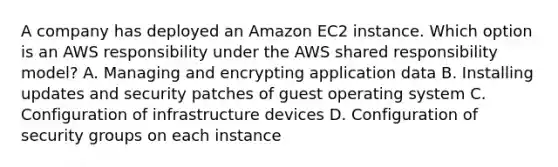 A company has deployed an Amazon EC2 instance. Which option is an AWS responsibility under the AWS shared responsibility model? A. Managing and encrypting application data B. Installing updates and security patches of guest operating system C. Configuration of infrastructure devices D. Configuration of security groups on each instance