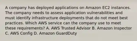 A company has deployed applications on Amazon EC2 instances. The company needs to assess application vulnerabilities and must identify infrastructure deployments that do not meet best practices. Which AWS service can the company use to meet these requirements? A. AWS Trusted Advisor B. Amazon Inspector C. AWS Config D. Amazon GuardDuty