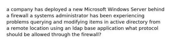 a company has deployed a new Microsoft Windows Server behind a firewall a systems administrator has been experiencing problems querying and modifying items in active directory from a remote location using an ldap base application what protocol should be allowed through the firewall?