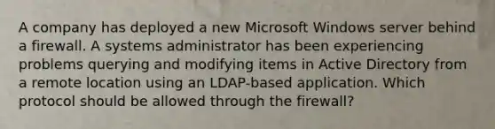 A company has deployed a new Microsoft Windows server behind a firewall. A systems administrator has been experiencing problems querying and modifying items in Active Directory from a remote location using an LDAP-based application. Which protocol should be allowed through the firewall?