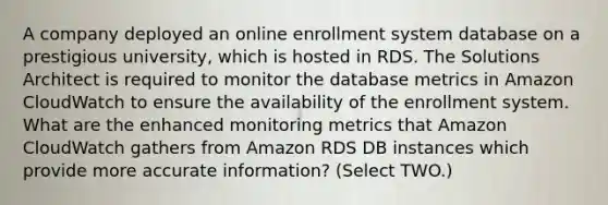 A company deployed an online enrollment system database on a prestigious university, which is hosted in RDS. The Solutions Architect is required to monitor the database metrics in Amazon CloudWatch to ensure the availability of the enrollment system. What are the enhanced monitoring metrics that Amazon CloudWatch gathers from Amazon RDS DB instances which provide more accurate information? (Select TWO.)