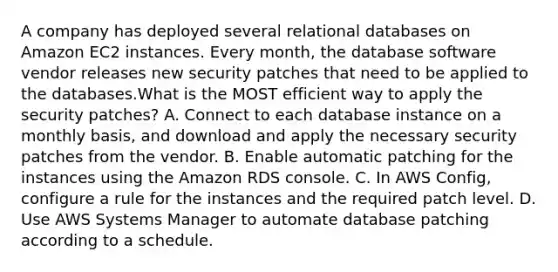 A company has deployed several relational databases on Amazon EC2 instances. Every month, the database software vendor releases new security patches that need to be applied to the databases.What is the MOST efficient way to apply the security patches? A. Connect to each database instance on a monthly basis, and download and apply the necessary security patches from the vendor. B. Enable automatic patching for the instances using the Amazon RDS console. C. In AWS Config, configure a rule for the instances and the required patch level. D. Use AWS Systems Manager to automate database patching according to a schedule.