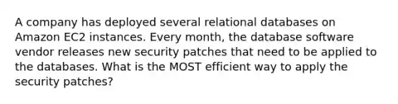 A company has deployed several relational databases on Amazon EC2 instances. Every month, the database software vendor releases new security patches that need to be applied to the databases. What is the MOST efficient way to apply the security patches?