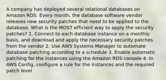 A company has deployed several relational databases on Amazon RDS. Every month, the database software vendor releases new security patches that need to be applied to the database. What is the MOST efficient way to apply the security patches? 1. Connect to each database instance on a monthly basis, and download and apply the necessary security patches from the vendor 2. Use AWS Systems Manager to automate database patching according to a schedule 3. Enable automatic patching for the instances using the Amazon RDS console 4. In AWS Config, conﬁgure a rule for the instances and the required patch level