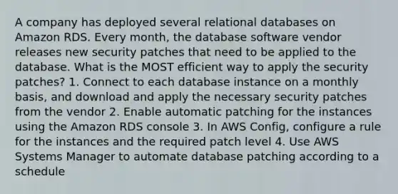 A company has deployed several relational databases on Amazon RDS. Every month, the database software vendor releases new security patches that need to be applied to the database. What is the MOST efficient way to apply the security patches? 1. Connect to each database instance on a monthly basis, and download and apply the necessary security patches from the vendor 2. Enable automatic patching for the instances using the Amazon RDS console 3. In AWS Config, configure a rule for the instances and the required patch level 4. Use AWS Systems Manager to automate database patching according to a schedule