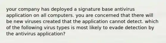 your company has deployed a signature base antivirus application on all computers. you are concerned that there will be new viruses created that the application cannot detect. which of the following virus types is most likely to evade detection by the antivirus application?