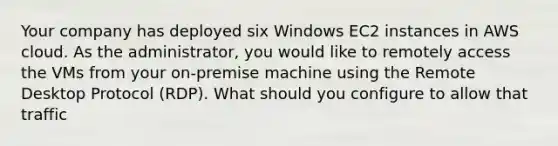 Your company has deployed six Windows EC2 instances in AWS cloud. As the administrator, you would like to remotely access the VMs from your on-premise machine using the Remote Desktop Protocol (RDP). What should you configure to allow that traffic