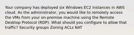 Your company has deployed six Windows EC2 instances in AWS cloud. As the administrator, you would like to remotely access the VMs from your on-premise machine using the Remote Desktop Protocol (RDP). What should you configure to allow that traffic? Security groups Zoning ACLs NAT