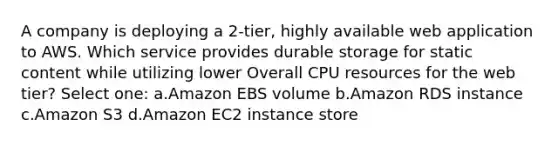 A company is deploying a 2-tier, highly available web application to AWS. Which service provides durable storage for static content while utilizing lower Overall CPU resources for the web tier? Select one: a.Amazon EBS volume b.Amazon RDS instance c.Amazon S3 d.Amazon EC2 instance store