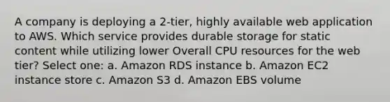 A company is deploying a 2-tier, highly available web application to AWS. Which service provides durable storage for static content while utilizing lower Overall CPU resources for the web tier? Select one: a. Amazon RDS instance b. Amazon EC2 instance store c. Amazon S3 d. Amazon EBS volume