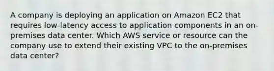 A company is deploying an application on Amazon EC2 that requires low-latency access to application components in an on-premises data center. Which AWS service or resource can the company use to extend their existing VPC to the on-premises data center?