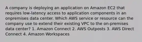 A company is deploying an application on Amazon EC2 that requires low-latency access to application components in an onpremises data center. Which AWS service or resource can the company use to extend their existing VPC to the on-premises data center? 1. Amazon Connect 2. AWS Outposts 3. AWS Direct Connect 4. Amazon Workspaces