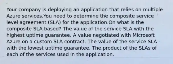 Your company is deploying an application that relies on multiple Azure services.You need to determine the composite service level agreement (SLA) for the application.On what is the composite SLA based? The value of the service SLA with the highest uptime guarantee. A value negotiated with Microsoft Azure on a custom SLA contract. The value of the service SLA with the lowest uptime guarantee. The product of the SLAs of each of the services used in the application.