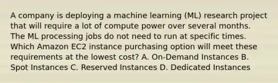 A company is deploying a machine learning (ML) research project that will require a lot of compute power over several months. The ML processing jobs do not need to run at specific times. Which Amazon EC2 instance purchasing option will meet these requirements at the lowest cost? A. On-Demand Instances B. Spot Instances C. Reserved Instances D. Dedicated Instances