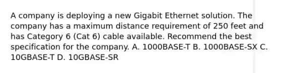 A company is deploying a new Gigabit Ethernet solution. The company has a maximum distance requirement of 250 feet and has Category 6 (Cat 6) cable available. Recommend the best specification for the company. A. 1000BASE-T B. 1000BASE-SX C. 10GBASE-T D. 10GBASE-SR