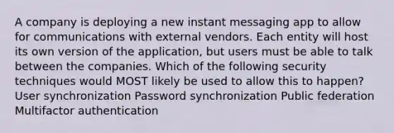 A company is deploying a new instant messaging app to allow for communications with external vendors. Each entity will host its own version of the application, but users must be able to talk between the companies. Which of the following security techniques would MOST likely be used to allow this to happen? User synchronization Password synchronization Public federation Multifactor authentication