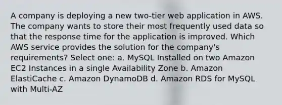 A company is deploying a new two-tier web application in AWS. The company wants to store their most frequently used data so that the response time for the application is improved. Which AWS service provides the solution for the company's requirements? Select one: a. MySQL Installed on two Amazon EC2 Instances in a single Availability Zone b. Amazon ElastiCache c. Amazon DynamoDB d. Amazon RDS for MySQL with Multi-AZ