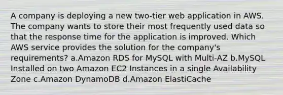 A company is deploying a new two-tier web application in AWS. The company wants to store their most frequently used data so that the response time for the application is improved. Which AWS service provides the solution for the company's requirements? a.Amazon RDS for MySQL with Multi-AZ b.MySQL Installed on two Amazon EC2 Instances in a single Availability Zone c.Amazon DynamoDB d.Amazon ElastiCache