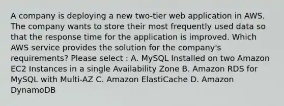 A company is deploying a new two-tier web application in AWS. The company wants to store their most frequently used data so that the response time for the application is improved. Which AWS service provides the solution for the company's requirements? Please select : A. MySQL Installed on two Amazon EC2 Instances in a single Availability Zone B. Amazon RDS for MySQL with Multi-AZ C. Amazon ElastiCache D. Amazon DynamoDB