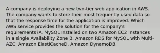 A company is deploying a new two-tier web application in AWS. The company wants to store their most frequently used data so that the response time for the application is improved. Which AWS service provides the solution for the company's requirements?A. MySQL Installed on two Amazon EC2 Instances in a single Availability Zone B. Amazon RDS for MySQL with Multi-AZC. Amazon ElastiCacheD. Amazon DynamoDB