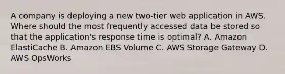 A company is deploying a new two-tier web application in AWS. Where should the most frequently accessed data be stored so that the application's response time is optimal? A. Amazon ElastiCache B. Amazon EBS Volume C. AWS Storage Gateway D. AWS OpsWorks