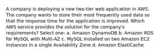 A company is deploying a new two-tier web application in AWS. The company wants to store their most frequently used data so that the response time for the application is improved. Which AWS service provides the solution for the company's requirements? Select one: a. Amazon DynamoDB b. Amazon RDS for MySQL with Multi-AZ c. MySQL Installed on two Amazon EC2 Instances in a single Availability Zone d. Amazon ElastiCache