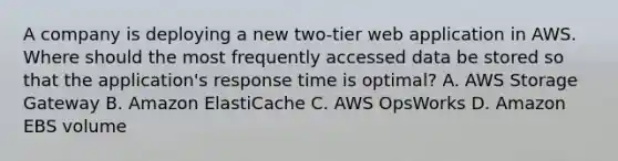 A company is deploying a new two-tier web application in AWS. Where should the most frequently accessed data be stored so that the application's response time is optimal? A. AWS Storage Gateway B. Amazon ElastiCache C. AWS OpsWorks D. Amazon EBS volume