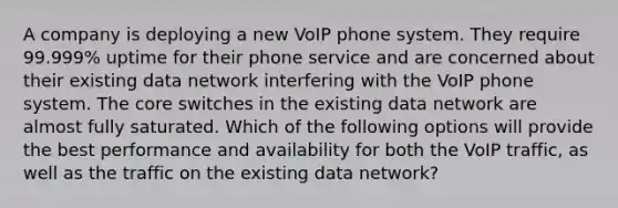 A company is deploying a new VoIP phone system. They require 99.999% uptime for their phone service and are concerned about their existing data network interfering with the VoIP phone system. The core switches in the existing data network are almost fully saturated. Which of the following options will provide the best performance and availability for both the VoIP traffic, as well as the traffic on the existing data network?