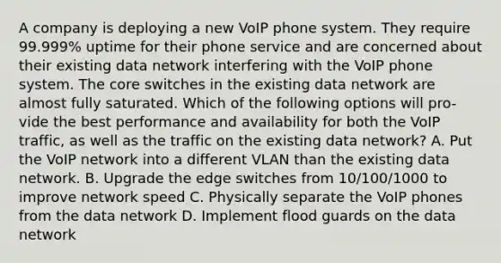 A company is deploying a new VoIP phone system. They require 99.999% uptime for their phone service and are concerned about their existing data network interfering with the VoIP phone system. The core switches in the existing data network are almost fully saturated. Which of the following options will pro-vide the best performance and availability for both the VoIP traffic, as well as the traffic on the existing data network? A. Put the VoIP network into a different VLAN than the existing data network. B. Upgrade the edge switches from 10/100/1000 to improve network speed C. Physically separate the VoIP phones from the data network D. Implement flood guards on the data network