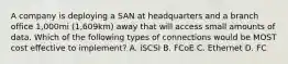 A company is deploying a SAN at headquarters and a branch office 1,000mi (1,609km) away that will access small amounts of data. Which of the following types of connections would be MOST cost effective to implement? A. iSCSI B. FCoE C. Ethernet D. FC