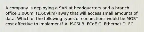 A company is deploying a SAN at headquarters and a branch office 1,000mi (1,609km) away that will access small amounts of data. Which of the following types of connections would be MOST cost effective to implement? A. iSCSI B. FCoE C. Ethernet D. FC