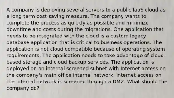 A company is deploying several servers to a public IaaS cloud as a long-term cost-saving measure. The company wants to complete the process as quickly as possible and minimize downtime and costs during the migrations. One application that needs to be integrated with the cloud is a custom legacy database application that is critical to business operations. The application is not cloud compatible because of operating system requirements. The application needs to take advantage of cloud-based storage and cloud backup services. The application is deployed on an internal screened subnet with Internet access on the company's main office internal network. Internet access on the internal network is screened through a DMZ. What should the company do?