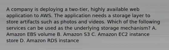 A company is deploying a two-tier, highly available web application to AWS. The application needs a storage layer to store artifacts such as photos and videos. Which of the following services can be used as the underlying storage mechanism? A. Amazon EBS volume B. Amazon S3 C. Amazon EC2 instance store D. Amazon RDS instance