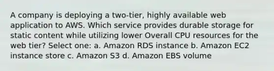 A company is deploying a two-tier, highly available web application to AWS. Which service provides durable storage for static content while utilizing lower Overall CPU resources for the web tier? Select one: a. Amazon RDS instance b. Amazon EC2 instance store c. Amazon S3 d. Amazon EBS volume