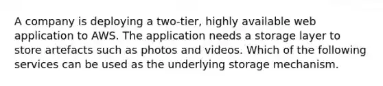 A company is deploying a two-tier, highly available web application to AWS. The application needs a storage layer to store artefacts such as photos and videos. Which of the following services can be used as the underlying storage mechanism.