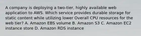 A company is deploying a two-tier, highly available web application to AWS. Which service provides durable storage for static content while utilizing lower Overall CPU resources for the web tier? A. Amazon EBS volume B. Amazon S3 C. Amazon EC2 instance store D. Amazon RDS instance